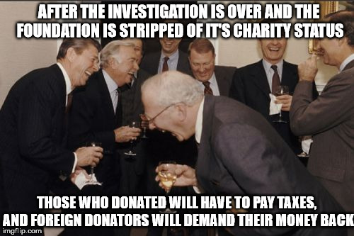 Laughing Men In Suits Meme | AFTER THE INVESTIGATION IS OVER AND THE FOUNDATION IS STRIPPED OF IT'S CHARITY STATUS THOSE WHO DONATED WILL HAVE TO PAY TAXES, AND FOREIGN  | image tagged in memes,laughing men in suits | made w/ Imgflip meme maker