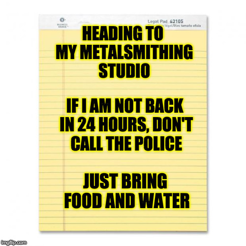 notepad | HEADING TO MY METALSMITHING STUDIO; IF I AM NOT BACK IN 24 HOURS, DON'T CALL THE POLICE; JUST BRING FOOD AND WATER | image tagged in notepad | made w/ Imgflip meme maker
