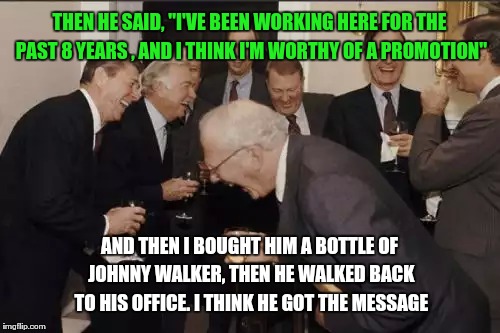 Laughing Men In Suits Meme | THEN HE SAID, "I'VE BEEN WORKING HERE FOR THE PAST 8 YEARS , AND I THINK I'M WORTHY OF A PROMOTION"; AND THEN I BOUGHT HIM A BOTTLE OF JOHNNY WALKER, THEN HE WALKED BACK TO HIS OFFICE. I THINK HE GOT THE MESSAGE | image tagged in memes,laughing men in suits | made w/ Imgflip meme maker