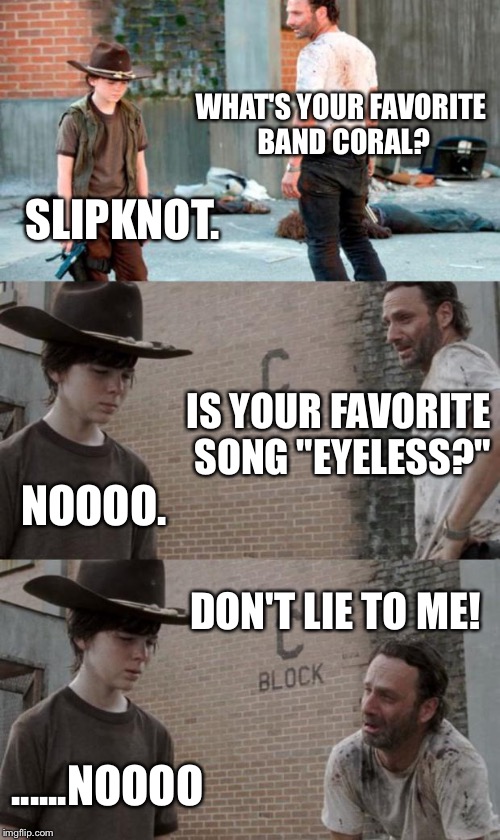 Rick and Carl 3 Meme | WHAT'S YOUR FAVORITE BAND CORAL? SLIPKNOT. IS YOUR FAVORITE SONG "EYELESS?"; NOOOO. DON'T LIE TO ME! ......NOOOO | image tagged in memes,rick and carl 3 | made w/ Imgflip meme maker