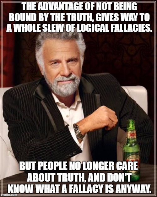 election 2016 | THE ADVANTAGE OF NOT BEING BOUND BY THE TRUTH, GIVES WAY TO A WHOLE SLEW OF LOGICAL FALLACIES. BUT PEOPLE NO LONGER CARE ABOUT TRUTH, AND DON'T KNOW WHAT A FALLACY IS ANYWAY. | image tagged in memes,the most interesting man in the world,election,hillary,trump,truth | made w/ Imgflip meme maker