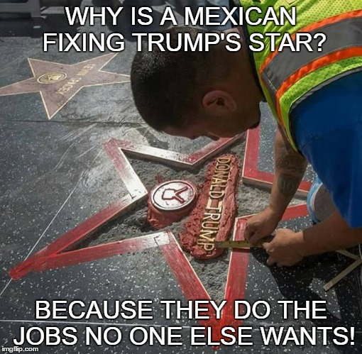 WHY IS A MEXICAN FIXING TRUMP'S STAR? BECAUSE THEY DO THE JOBS NO ONE ELSE WANTS! | image tagged in donald trump,comedy | made w/ Imgflip meme maker