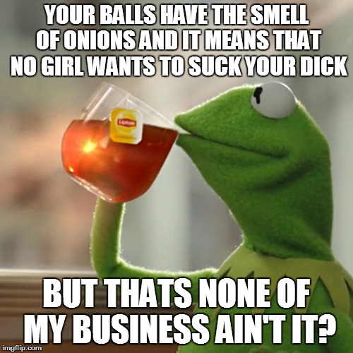 But That's None Of My Business Meme | YOUR BALLS HAVE THE SMELL OF ONIONS AND IT MEANS THAT NO GIRL WANTS TO SUCK YOUR DICK BUT THATS NONE OF MY BUSINESS AIN'T IT? | image tagged in memes,but thats none of my business,kermit the frog | made w/ Imgflip meme maker