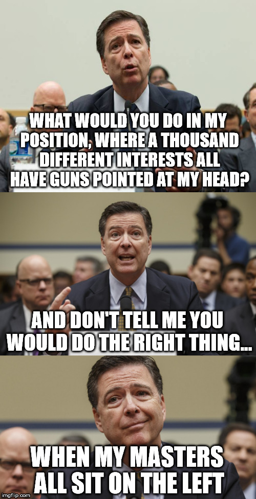 James Comey Bad Pun | WHAT WOULD YOU DO IN MY POSITION, WHERE A THOUSAND DIFFERENT INTERESTS ALL HAVE GUNS POINTED AT MY HEAD? AND DON'T TELL ME YOU WOULD DO THE RIGHT THING... WHEN MY MASTERS ALL SIT ON THE LEFT | image tagged in james comey bad pun | made w/ Imgflip meme maker