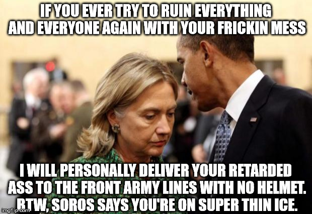 obama and hillary | IF YOU EVER TRY TO RUIN EVERYTHING AND EVERYONE AGAIN WITH YOUR FRICKIN MESS; I WILL PERSONALLY DELIVER YOUR RETARDED ASS TO THE FRONT ARMY LINES WITH NO HELMET. BTW, SOROS SAYS YOU'RE ON SUPER THIN ICE. | image tagged in obama and hillary | made w/ Imgflip meme maker