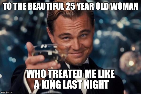 Leonardo Dicaprio Cheers | TO THE BEAUTIFUL 25 YEAR OLD WOMAN; WHO TREATED ME LIKE A KING LAST NIGHT | image tagged in memes,leonardo dicaprio cheers | made w/ Imgflip meme maker