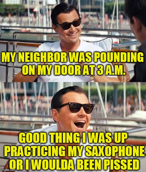 Leonardo Dicaprio Wolf Of Wall Street Meme | MY NEIGHBOR WAS POUNDING ON MY DOOR AT 3 A.M. GOOD THING I WAS UP PRACTICING MY SAXOPHONE OR I WOULDA BEEN PISSED | image tagged in memes,leonardo dicaprio wolf of wall street | made w/ Imgflip meme maker