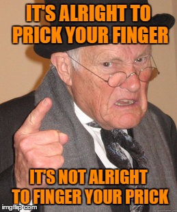 Back In My Day Meme | IT'S ALRIGHT TO PRICK YOUR FINGER IT'S NOT ALRIGHT TO FINGER YOUR PRICK | image tagged in memes,back in my day | made w/ Imgflip meme maker