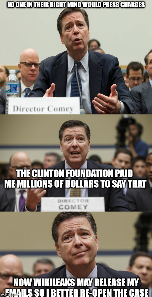 James Comey Bad Pun | NO ONE IN THEIR RIGHT MIND WOULD PRESS CHARGES; THE CLINTON FOUNDATION PAID ME MILLIONS OF DOLLARS TO SAY THAT; NOW WIKILEAKS MAY RELEASE MY EMAILS SO I BETTER RE-OPEN THE CASE | image tagged in james comey bad pun | made w/ Imgflip meme maker