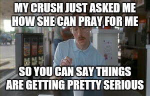 So I Guess You Can Say Things Are Getting Pretty Serious Meme | MY CRUSH JUST ASKED ME HOW SHE CAN PRAY FOR ME; SO YOU CAN SAY THINGS ARE GETTING PRETTY SERIOUS | image tagged in memes,so i guess you can say things are getting pretty serious | made w/ Imgflip meme maker