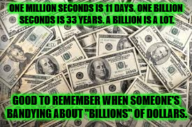 dollars | ONE MILLION SECONDS IS 11 DAYS. ONE BILLION SECONDS IS 33 YEARS. A BILLION IS A LOT. GOOD TO REMEMBER WHEN SOMEONE'S BANDYING ABOUT "BILLIONS" OF DOLLARS. | image tagged in dollars | made w/ Imgflip meme maker
