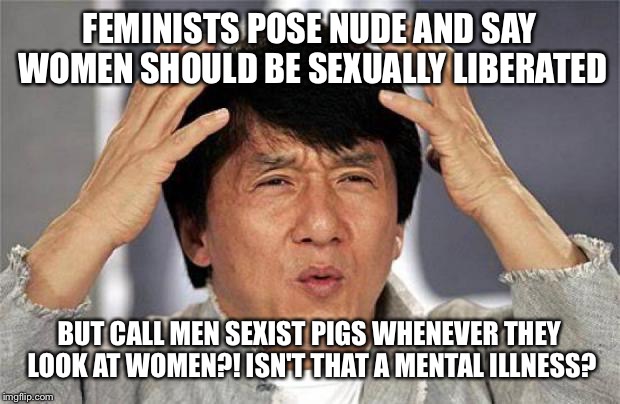 Jackie Chan WTF Face | FEMINISTS POSE NUDE AND SAY WOMEN SHOULD BE SEXUALLY LIBERATED; BUT CALL MEN SEXIST PIGS WHENEVER THEY LOOK AT WOMEN?! ISN'T THAT A MENTAL ILLNESS? | image tagged in jackie chan wtf face | made w/ Imgflip meme maker