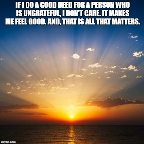 Sunrise | IF I DO A GOOD DEED FOR A PERSON WHO IS UNGRATEFUL, I DON'T CARE. IT MAKES ME FEEL GOOD. AND, THAT IS ALL THAT MATTERS. | image tagged in sunrise | made w/ Imgflip meme maker