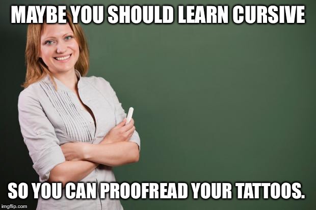 Teacher Meme | MAYBE YOU SHOULD LEARN CURSIVE; SO YOU CAN PROOFREAD YOUR TATTOOS. | image tagged in teacher meme | made w/ Imgflip meme maker