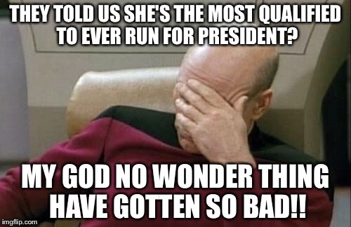Captain Picard Facepalm | THEY TOLD US SHE'S THE MOST QUALIFIED TO EVER RUN FOR PRESIDENT? MY GOD NO WONDER THING HAVE GOTTEN SO BAD!! | image tagged in memes,captain picard facepalm | made w/ Imgflip meme maker