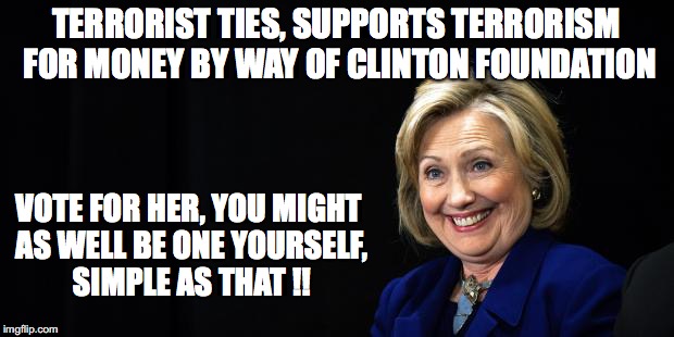 Hillary | TERRORIST TIES, SUPPORTS TERRORISM FOR MONEY BY WAY OF CLINTON FOUNDATION; VOTE FOR HER, YOU MIGHT AS WELL BE ONE YOURSELF, SIMPLE AS THAT !! | image tagged in hillary | made w/ Imgflip meme maker