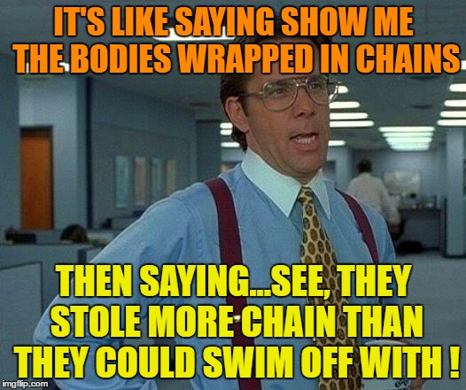 That Would Be Great Meme | IT'S LIKE SAYING SHOW ME THE BODIES WRAPPED IN CHAINS THEN SAYING...SEE, THEY STOLE MORE CHAIN THAN THEY COULD SWIM OFF WITH ! | image tagged in memes,that would be great | made w/ Imgflip meme maker