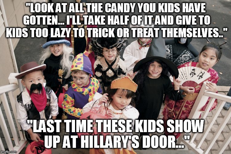 trick or treat | "LOOK AT ALL THE CANDY YOU KIDS HAVE GOTTEN... I'LL TAKE HALF OF IT AND GIVE TO KIDS TOO LAZY TO TRICK OR TREAT THEMSELVES.."; "LAST TIME THESE KIDS SHOW UP AT HILLARY'S DOOR..." | image tagged in trick or treat | made w/ Imgflip meme maker