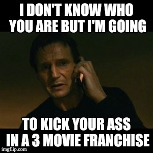 This movie kicks ass literally | I DON'T KNOW WHO YOU ARE BUT I'M GOING; TO KICK YOUR ASS IN A 3 MOVIE FRANCHISE | image tagged in memes,liam neeson taken | made w/ Imgflip meme maker