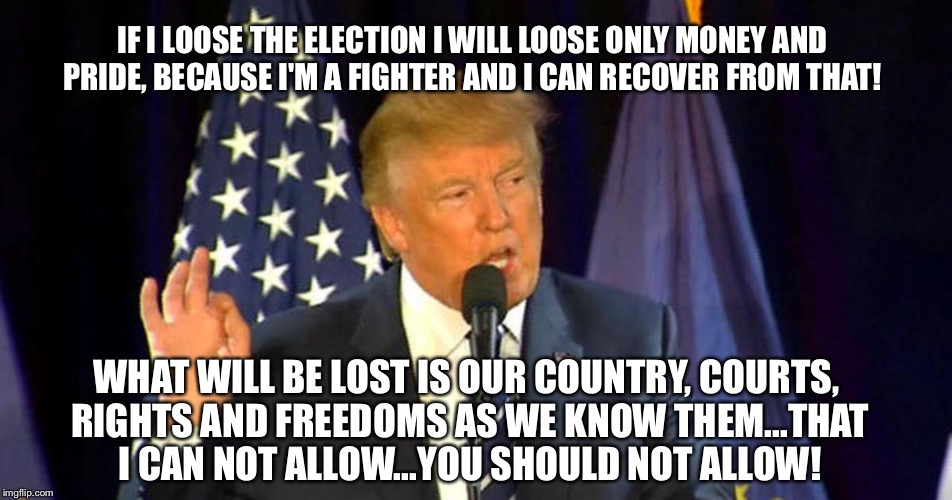 IF I LOOSE THE ELECTION I WILL LOOSE ONLY MONEY AND PRIDE, BECAUSE I'M A FIGHTER AND I CAN RECOVER FROM THAT! WHAT WILL BE LOST IS OUR COUNTRY, COURTS, RIGHTS AND FREEDOMS AS WE KNOW THEM...THAT I CAN NOT ALLOW...YOU SHOULD NOT ALLOW! | image tagged in trump | made w/ Imgflip meme maker
