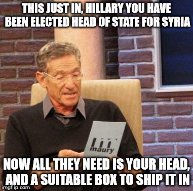 Maury Lie Detector Meme | THIS JUST IN, HILLARY YOU HAVE BEEN ELECTED HEAD OF STATE FOR SYRIA NOW ALL THEY NEED IS YOUR HEAD, AND A SUITABLE BOX TO SHIP IT IN | image tagged in memes,maury lie detector | made w/ Imgflip meme maker