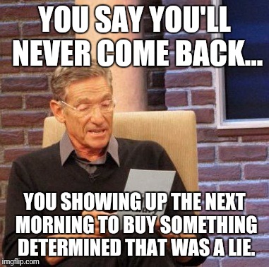 Maury Lie Detector Meme | YOU SAY YOU'LL NEVER COME BACK... YOU SHOWING UP THE NEXT MORNING TO BUY SOMETHING DETERMINED THAT WAS A LIE. | image tagged in memes,maury lie detector | made w/ Imgflip meme maker