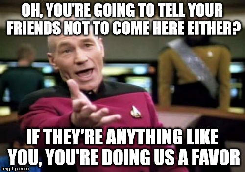 Picard Wtf Meme | OH, YOU'RE GOING TO TELL YOUR FRIENDS NOT TO COME HERE EITHER? IF THEY'RE ANYTHING LIKE YOU, YOU'RE DOING US A FAVOR | image tagged in memes,picard wtf | made w/ Imgflip meme maker