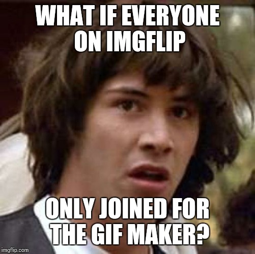 I know I did, what about you guys? | WHAT IF EVERYONE ON IMGFLIP; ONLY JOINED FOR THE GIF MAKER? | image tagged in memes,conspiracy keanu | made w/ Imgflip meme maker