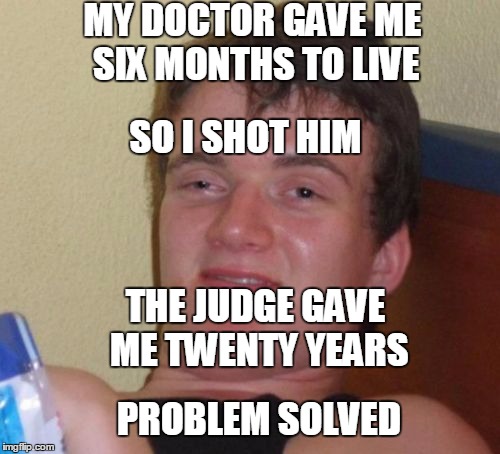 Makes Sense To Me |  MY DOCTOR GAVE ME SIX MONTHS TO LIVE; SO I SHOT HIM; THE JUDGE GAVE ME TWENTY YEARS; PROBLEM SOLVED | image tagged in memes,10 guy | made w/ Imgflip meme maker
