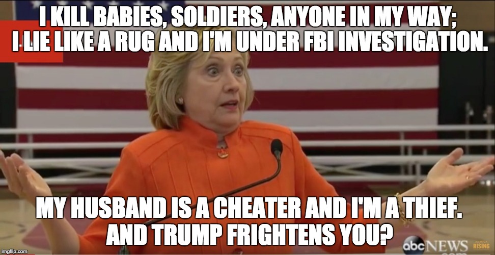This is literally THE most corrupt person in history to run for the Presidency. Hands. Down. | I KILL BABIES, SOLDIERS, ANYONE IN MY WAY; I LIE LIKE A RUG AND I'M UNDER FBI INVESTIGATION. MY HUSBAND IS A CHEATER AND I'M A THIEF. AND TRUMP FRIGHTENS YOU? | image tagged in hillary clinton idk,corrupt hillary,hillary,corruption,crooked hillary | made w/ Imgflip meme maker
