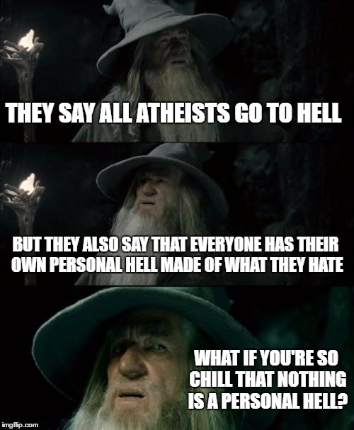Would you go the Heaven or Hell? | THEY SAY ALL ATHEISTS GO TO HELL; BUT THEY ALSO SAY THAT EVERYONE HAS THEIR OWN PERSONAL HELL MADE OF WHAT THEY HATE; WHAT IF YOU'RE SO CHILL THAT NOTHING IS A PERSONAL HELL? | image tagged in memes,confused gandalf | made w/ Imgflip meme maker