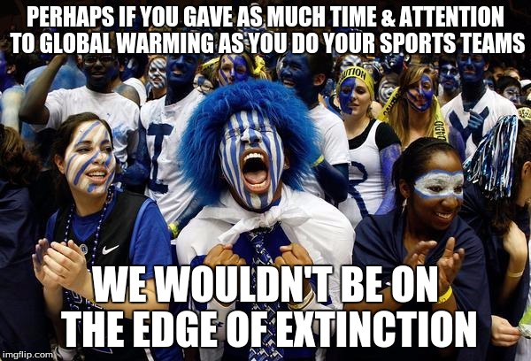 We're really heating up now! | PERHAPS IF YOU GAVE AS MUCH TIME & ATTENTION TO GLOBAL WARMING AS YOU DO YOUR SPORTS TEAMS; WE WOULDN'T BE ON THE EDGE OF EXTINCTION | image tagged in crazy sports,climate change,global warming,sports | made w/ Imgflip meme maker