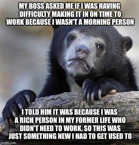 Confession Bear Meme | MY BOSS ASKED ME IF I WAS HAVING DIFFICULTY MAKING IT IN ON TIME TO WORK BECAUSE I WASN'T A MORNING PERSON; I TOLD HIM IT WAS BECAUSE I WAS A RICH PERSON IN MY FORMER LIFE WHO DIDN'T NEED TO WORK, SO THIS WAS JUST SOMETHING NEW I HAD TO GET USED TO | image tagged in memes,confession bear | made w/ Imgflip meme maker