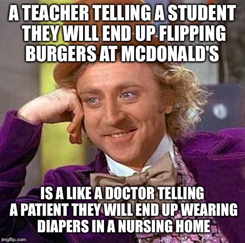 Creepy Condescending Wonka | A TEACHER TELLING A STUDENT THEY WILL END UP FLIPPING BURGERS AT MCDONALD'S; IS A LIKE A DOCTOR TELLING A PATIENT THEY WILL END UP WEARING DIAPERS IN A NURSING HOME | image tagged in memes,creepy condescending wonka | made w/ Imgflip meme maker
