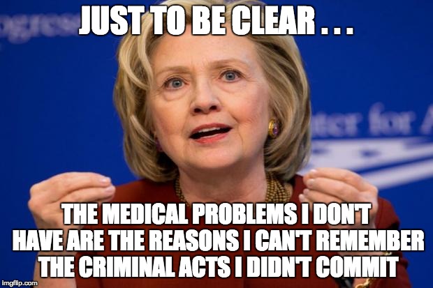 Hillary Clinton: Liar, Murderer, Thief, Traitor, Sexual Predator Enabler, Unindicted Felon | JUST TO BE CLEAR . . . THE MEDICAL PROBLEMS I DON'T HAVE ARE THE REASONS I CAN'T REMEMBER THE CRIMINAL ACTS I DIDN'T COMMIT | image tagged in hillary clinton,crooked hillary,corrupt hillary | made w/ Imgflip meme maker