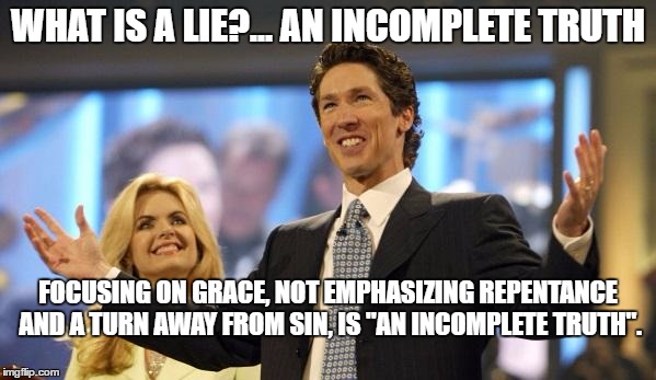 joel osteen | WHAT IS A LIE?... AN INCOMPLETE TRUTH; FOCUSING ON GRACE, NOT EMPHASIZING REPENTANCE AND A TURN AWAY FROM SIN, IS "AN INCOMPLETE TRUTH". | image tagged in joel osteen | made w/ Imgflip meme maker