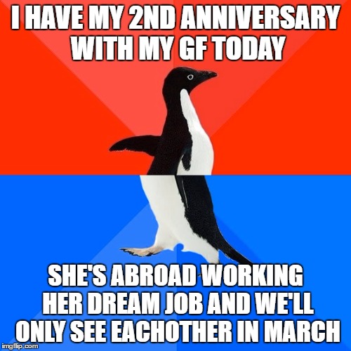 Socially Awesome Awkward Penguin | I HAVE MY 2ND ANNIVERSARY WITH MY GF TODAY; SHE'S ABROAD WORKING HER DREAM JOB AND WE'LL ONLY SEE EACHOTHER IN MARCH | image tagged in memes,socially awesome awkward penguin | made w/ Imgflip meme maker