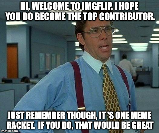 That Would Be Great Meme | HI, WELCOME TO IMGFLIP. I HOPE YOU DO BECOME THE TOP CONTRIBUTOR. JUST REMEMBER THOUGH, IT 'S ONE MEME RACKET.  IF YOU DO, THAT WOULD BE GREAT | image tagged in memes,that would be great | made w/ Imgflip meme maker