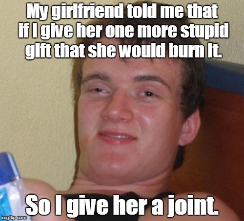 10 Guy Meme | My girlfriend told me that if I give her one more stupid gift that she would burn it. So I give her a joint. | image tagged in memes,10 guy | made w/ Imgflip meme maker