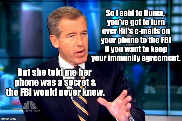 And there goes Huma's immunity agreement with the FBI | So I said to Huma, you've got to turn over Hil's e-mails on your phone to the FBI if you want to keep your immunity agreement. But she told me her phone was a secret & the FBI would never know. | image tagged in memes,brian williams was there 2,huma,hillary,e-mails,fbi | made w/ Imgflip meme maker