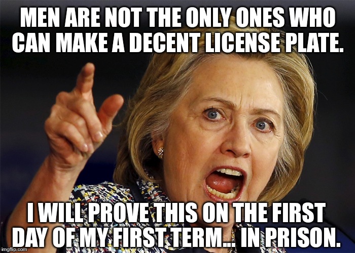 Hillary Clinton | MEN ARE NOT THE ONLY ONES WHO CAN MAKE A DECENT LICENSE PLATE. I WILL PROVE THIS ON THE FIRST DAY OF MY FIRST TERM... IN PRISON. | image tagged in hillary clinton | made w/ Imgflip meme maker