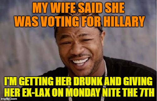 Yo Dawg Heard You Meme | MY WIFE SAID SHE WAS VOTING FOR HILLARY I'M GETTING HER DRUNK AND GIVING HER EX-LAX ON MONDAY NITE THE 7TH | image tagged in memes,yo dawg heard you | made w/ Imgflip meme maker