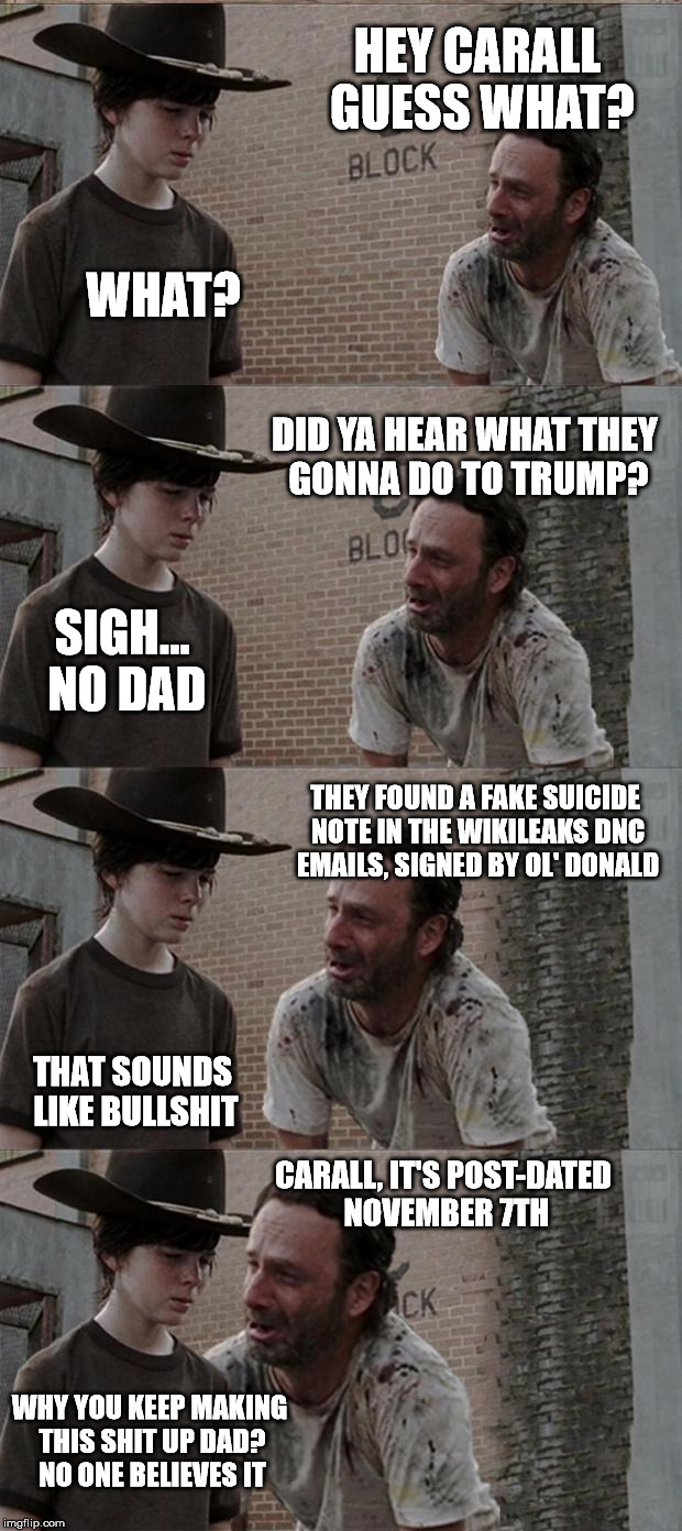 the problem is that you know its bullshit, but its believable enough that it could happen. | HEY CARALL GUESS WHAT? WHAT? DID YA HEAR WHAT THEY GONNA DO TO TRUMP? SIGH... NO DAD; THEY FOUND A FAKE SUICIDE NOTE IN THE WIKILEAKS DNC EMAILS, SIGNED BY OL' DONALD; THAT SOUNDS LIKE BULLSHIT; CARALL, IT'S POST-DATED NOVEMBER 7TH; WHY YOU KEEP MAKING THIS SHIT UP DAD? NO ONE BELIEVES IT | image tagged in memes,rick and carl long | made w/ Imgflip meme maker
