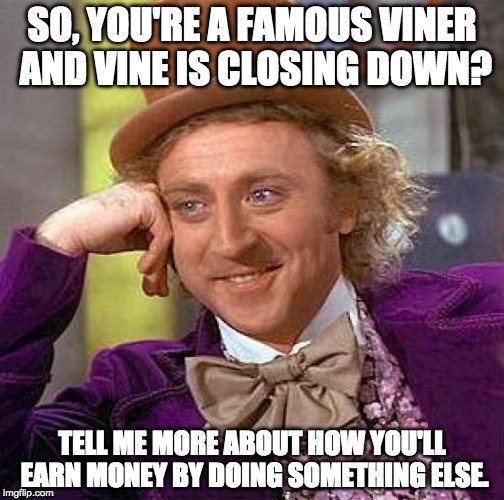 It's so sad that vine is closing down... | SO, YOU'RE A FAMOUS VINER AND VINE IS CLOSING DOWN? TELL ME MORE ABOUT HOW YOU'LL EARN MONEY BY DOING SOMETHING ELSE. | image tagged in memes,creepy condescending wonka,vine,rip | made w/ Imgflip meme maker