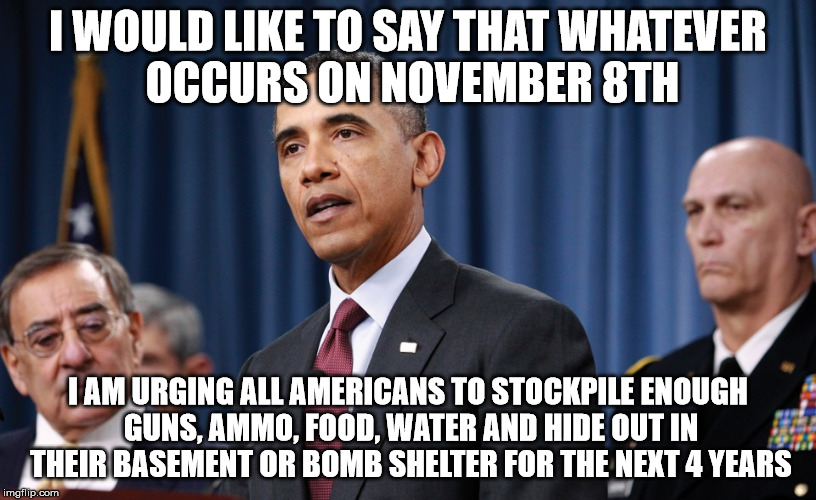 presidential address | I WOULD LIKE TO SAY THAT WHATEVER OCCURS ON NOVEMBER 8TH; I AM URGING ALL AMERICANS TO STOCKPILE ENOUGH GUNS, AMMO, FOOD, WATER AND HIDE OUT IN THEIR BASEMENT OR BOMB SHELTER FOR THE NEXT 4 YEARS | image tagged in obama,election 2016 | made w/ Imgflip meme maker