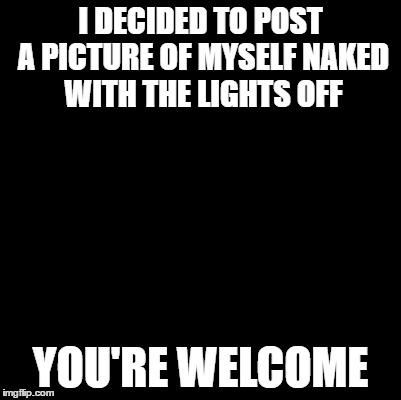  Kind of NSFW | I DECIDED TO POST A PICTURE OF MYSELF NAKED WITH THE LIGHTS OFF; YOU'RE WELCOME | image tagged in blank,you know you like it,dont you squidward | made w/ Imgflip meme maker