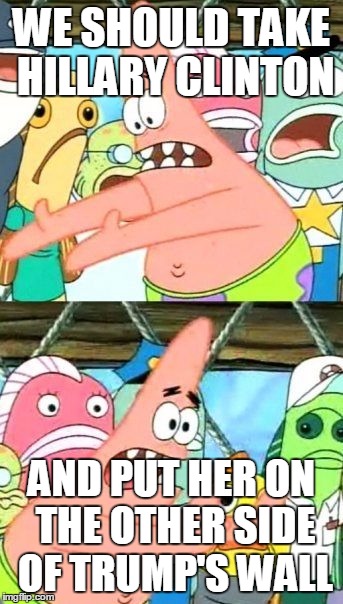 Put It Somewhere Else Patrick Meme | WE SHOULD TAKE HILLARY CLINTON; AND PUT HER ON THE OTHER SIDE OF TRUMP'S WALL | image tagged in memes,put it somewhere else patrick | made w/ Imgflip meme maker