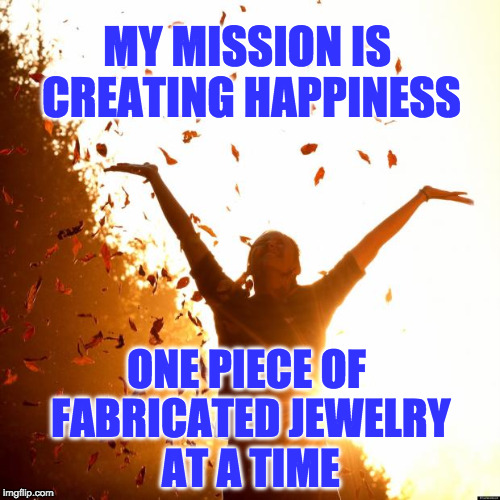 Happiness | MY MISSION IS CREATING HAPPINESS; ONE PIECE OF FABRICATED JEWELRY AT A TIME | image tagged in happiness | made w/ Imgflip meme maker