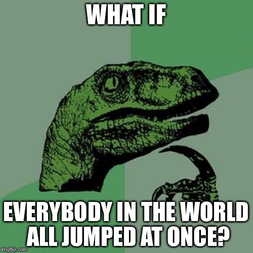 Philosoraptor Meme | WHAT IF; EVERYBODY IN THE WORLD ALL JUMPED AT ONCE? | image tagged in memes,philosoraptor | made w/ Imgflip meme maker