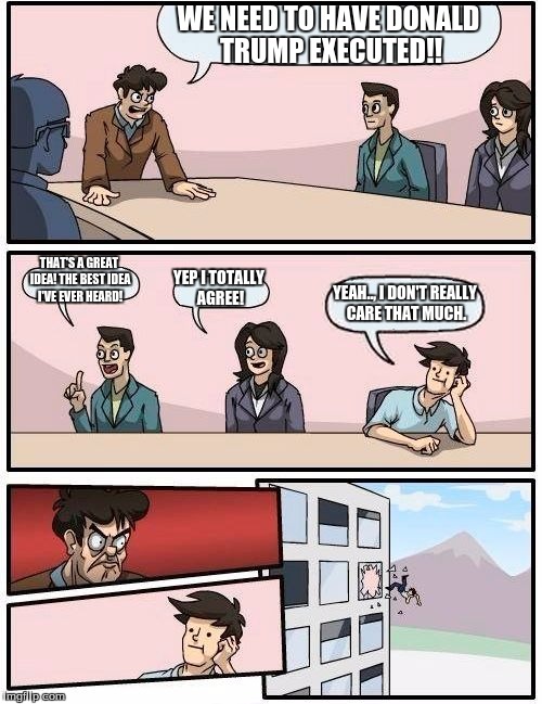 Boardroom Meeting Suggestion Meme | WE NEED TO HAVE DONALD TRUMP EXECUTED!! THAT'S A GREAT IDEA! THE BEST IDEA I'VE EVER HEARD! YEP I TOTALLY AGREE! YEAH.., I DON'T REALLY CARE THAT MUCH. | image tagged in memes,boardroom meeting suggestion | made w/ Imgflip meme maker